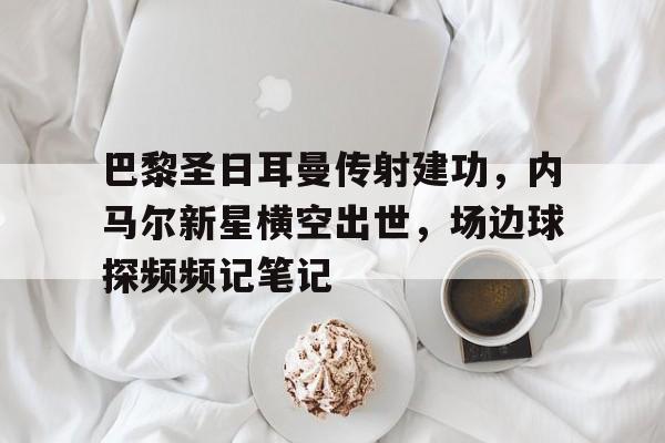 半岛体育APP-巴黎圣日耳曼传射建功，内马尔新星横空出世，场边球探频频记笔记-半岛体育APP