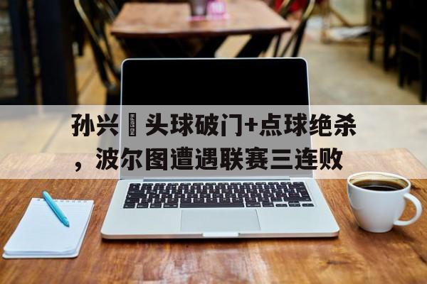 半岛体育APP-孙兴慜头球破门+点球绝杀，波尔图遭遇联赛三连败-半岛体育APP
