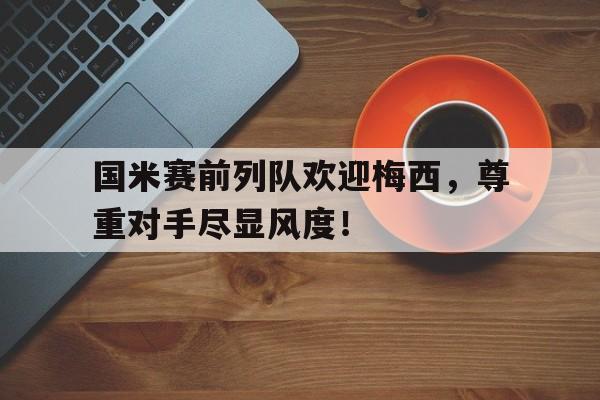 半岛体育APP-国米赛前列队欢迎梅西，尊重对手尽显风度！-半岛体育APP