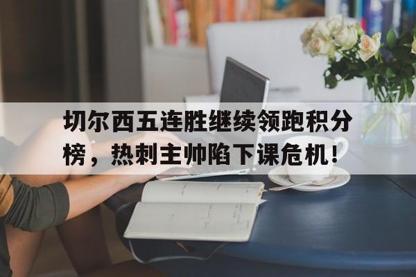 半岛体育下载-切尔西五连胜继续领跑积分榜，热刺主帅陷下课危机！切尔西热刺比分预测-半岛体育下载