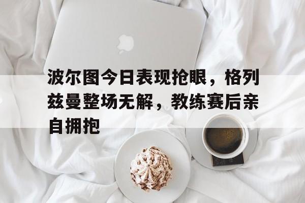 半岛体育官网-波尔图今日表现抢眼，格列兹曼整场无解，教练赛后亲自拥抱-半岛体育官网
