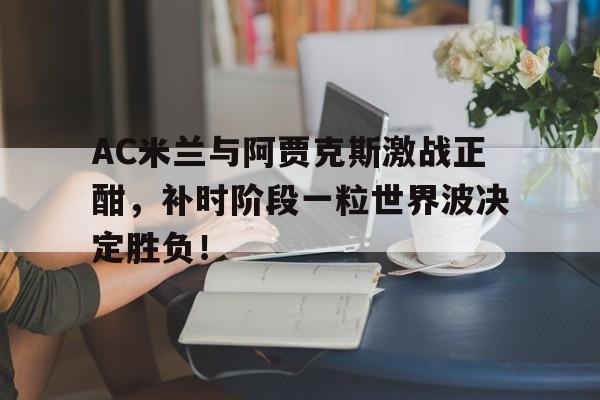 半岛体育-AC米兰与阿贾克斯激战正酣，补时阶段一粒世界波决定胜负！-半岛体育