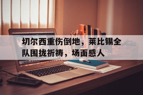半岛体育娱乐-切尔西重伤倒地，莱比锡全队围拢祈祷，场面感人切尔西坎特去哪了-半岛体育娱乐