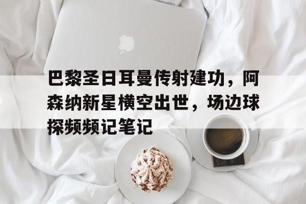 半岛体育娱乐-巴黎圣日耳曼传射建功，阿森纳新星横空出世，场边球探频频记笔记-半岛体育娱乐
